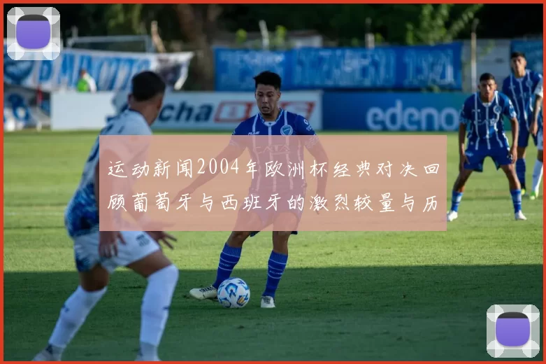 运动新闻2004年欧洲杯经典对决回顾葡萄牙与西班牙的激烈较量与历史意义
