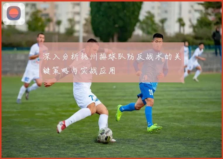深入分析杭州排球队防反战术的关键策略与实战应用