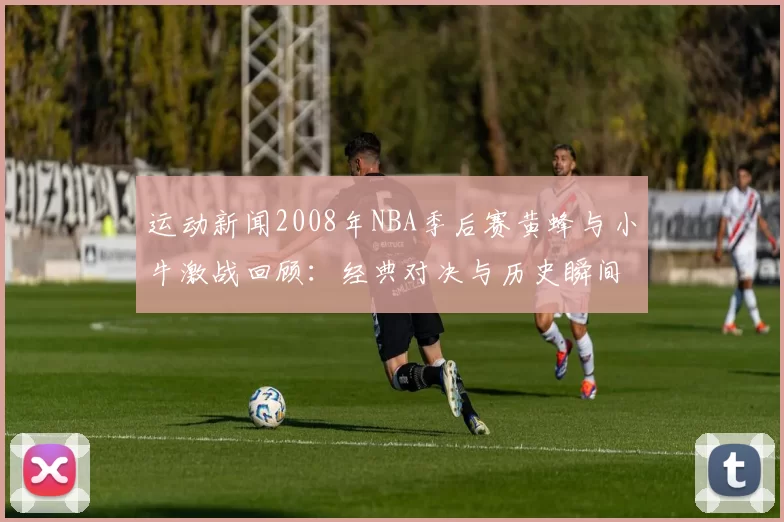 运动新闻2008年NBA季后赛黄蜂与小牛激战回顾：经典对决与历史瞬间解析