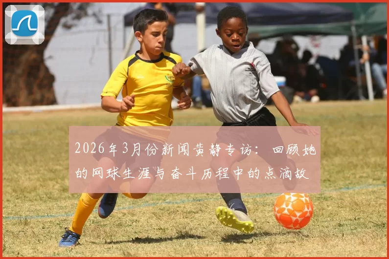 2026年3月份新闻黄静专访：回顾她的网球生涯与奋斗历程中的点滴故事