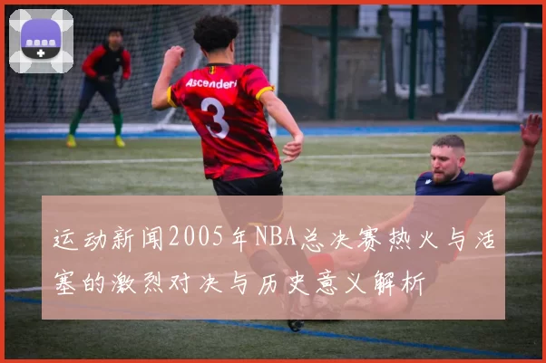 运动新闻2005年NBA总决赛热火与活塞的激烈对决与历史意义解析