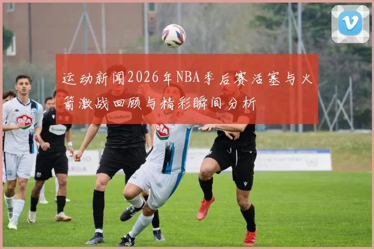 运动新闻2026年NBA季后赛活塞与火箭激战回顾与精彩瞬间分析